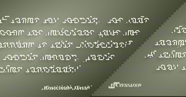 E como eu seria, se não fossem as músicas que me acompanham o dia inteiro? A alma seria menor, pois sou alma cantada!... Frase de Rosicleide David.
