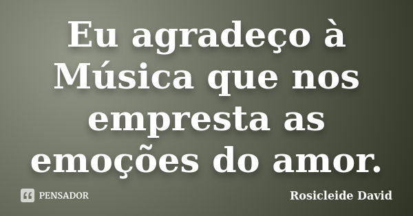 Eu agradeço à Música que nos empresta as emoções do amor.... Frase de Rosicleide David.