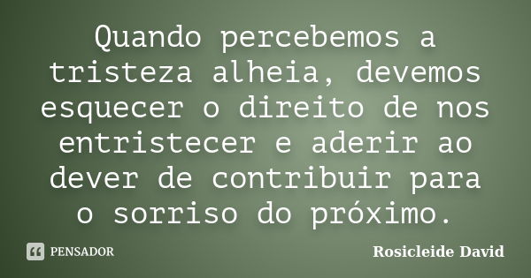 Quando percebemos a tristeza alheia, devemos esquecer o direito de nos entristecer e aderir ao dever de contribuir para o sorriso do próximo.... Frase de Rosicleide David.