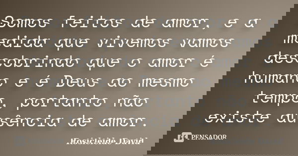 Somos feitos de amor, e a medida que vivemos vamos descobrindo que o amor é humano e é Deus ao mesmo tempo, portanto não existe ausência de amor.... Frase de Rosicleide David.