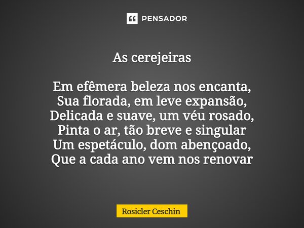 As cerejeiras Em efêmera beleza nos encanta, Sua florada, em leve expansão, Delicada e suave, um véu rosado, Pinta o ar, tão breve e singular Um espetáculo, do... Frase de Rosicler Ceschin.