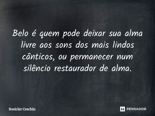 ⁠Belo é quem pode deixar sua alma livre aos sons dos mais lindos cânticos, ou permanecer num silêncio restaurador de alma.... Frase de Rosicler Ceschin.