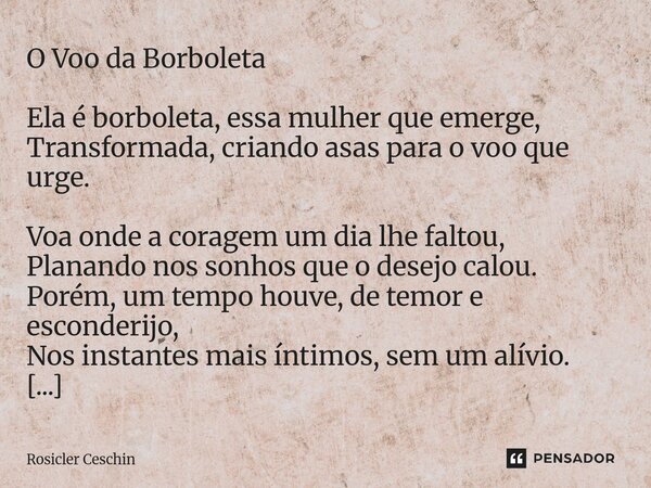 O Voo da Borboleta Ela é borboleta, essa mulher que emerge, Transformada, criando asas para o voo que urge. Voa onde a coragem um dia lhe faltou, Planando nos ... Frase de Rosicler Ceschin.