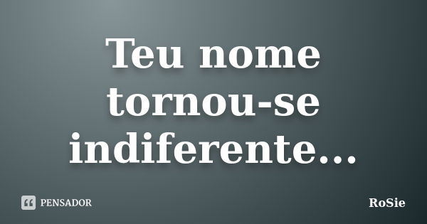 Teu nome tornou-se indiferente...... Frase de RoSie.