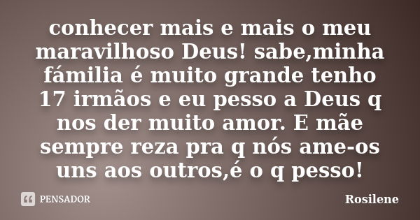 conhecer mais e mais o meu maravilhoso Deus! sabe,minha fámilia é muito grande tenho 17 irmãos e eu pesso a Deus q nos der muito amor. E mãe sempre reza pra q n... Frase de Rosilene.