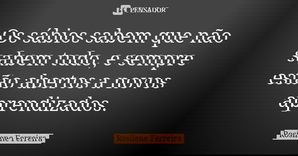 Os sábios sabem que não sabem tudo, e sempre estão abertos a novos aprendizados.... Frase de Rosilene Ferreira.