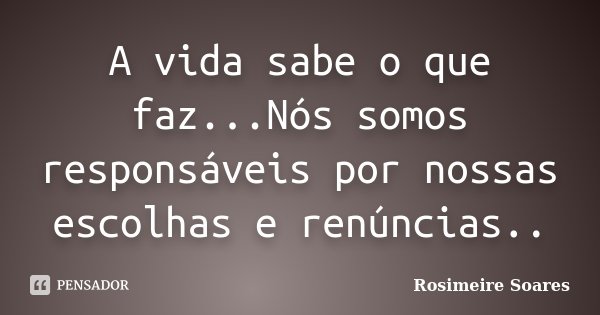 A vida sabe o que faz...Nós somos responsáveis por nossas escolhas e renúncias..... Frase de Rosimeire Soares.