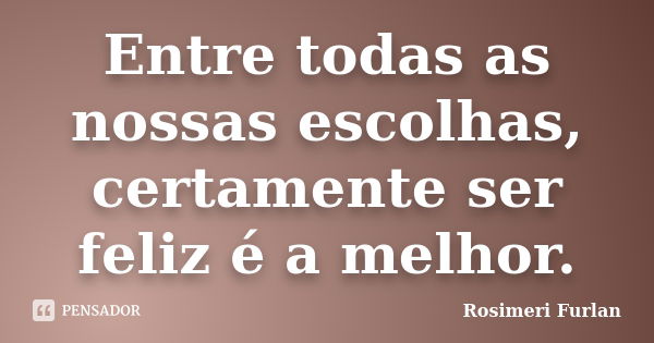 Entre todas as nossas escolhas, certamente ser feliz é a melhor.... Frase de Rosimeri Furlan.