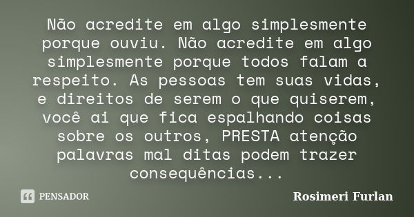 Não acredite em algo simplesmente porque ouviu. Não acredite em algo simplesmente porque todos falam a respeito. As pessoas tem suas vidas, e direitos de serem ... Frase de Rosimeri Furlan.