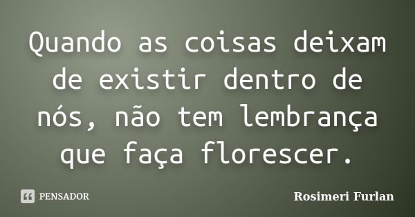 Quando as coisas deixam de existir dentro de nós, não tem lembrança que faça florescer.... Frase de Rosimeri Furlan.