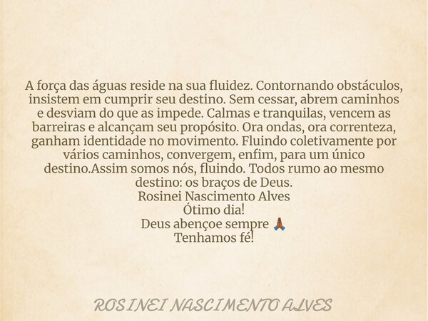 A força das águas reside na sua fluidez. Contornando obstáculos, insistem em cumprir seu destino. Sem cessar, abrem caminhos e desviam do que as impede. Calmas ... Frase de ROSINEI NASCIMENTO ALVES.