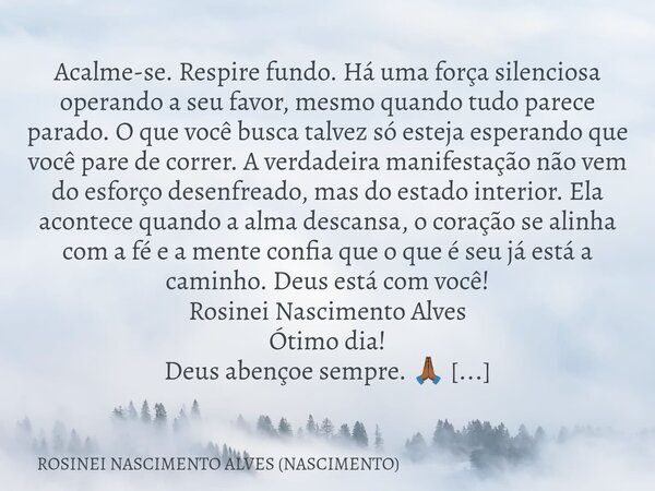 Acalme-se. Respire fundo. Há uma força silenciosa operando a seu favor, mesmo quando tudo parece parado. O que você busca talvez só esteja esperando que você pa... Frase de ROSINEI NASCIMENTO ALVES (NASCIMENTO).