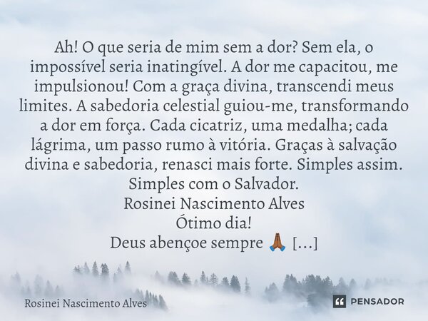 Ah! O que seria de mim sem a dor? Sem ela, o impossível seria inatingível. A dor me capacitou, me impulsionou! Com a graça divina, transcendi meus limites. A s... Frase de Rosinei Nascimento Alves.