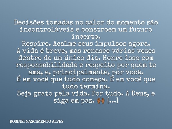 Decisões tomadas no calor do momento são incontroláveis e constroem um futuro incerto. Respire. Acalme seus impulsos agora. A vida é breve, mas renasce várias v... Frase de ROSINEI NASCIMENTO ALVES.
