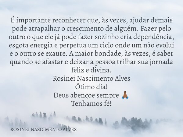 É importante reconhecer que, às vezes, ajudar demais pode atrapalhar o crescimento de alguém. Fazer pelo outro o que ele já pode fazer sozinho cria dependência,... Frase de ROSINEI NASCIMENTO ALVES.