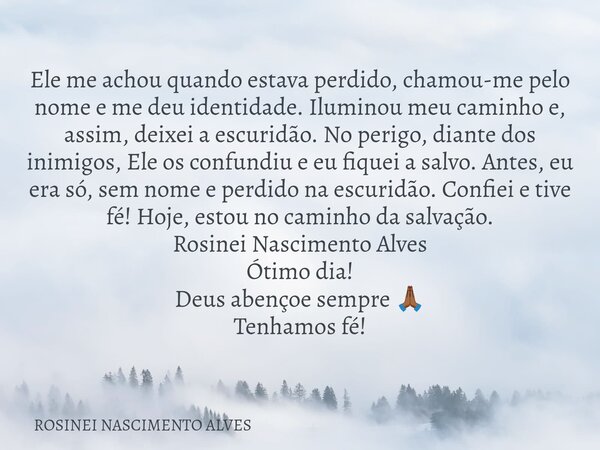 Ele me achou quando estava perdido, chamou-me pelo nome e me deu identidade. Iluminou meu caminho e, assim, deixei a escuridão. No perigo, diante dos inimigos, ... Frase de ROSINEI NASCIMENTO ALVES.