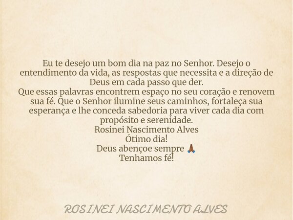 Eu te desejo um bom dia na paz no Senhor. Desejo o entendimento da vida, as respostas que necessita e a direção de Deus em cada passo que der. Que essas palavra... Frase de ROSINEI NASCIMENTO ALVES.