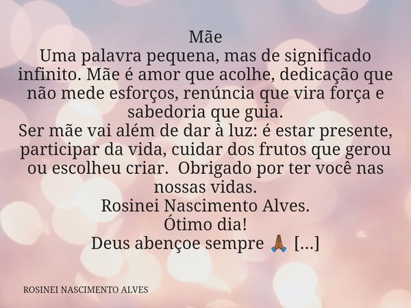 Mãe Uma palavra pequena, mas de significado infinito. Mãe é amor que acolhe, dedicação que não mede esforços, renúncia que vira força e sabedoria que guia. Ser ... Frase de ROSINEI NASCIMENTO ALVES.