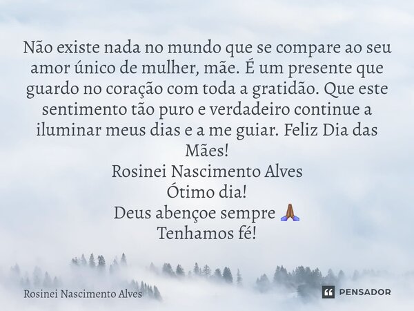Não existe nada no mundo que se compare ao seu amor único de mulher, mãe. É um presente que guardo no coração com toda a gratidão. Que este sentimento tão puro... Frase de Rosinei Nascimento Alves.