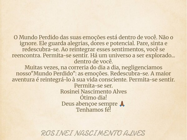 O Mundo Perdido das suas emoções está dentro de você. Não o ignore. Ele guarda alegrias, dores e potencial. Pare, sinta e redescubra-se. Ao reintegrar esses sen... Frase de ROSINEI NASCIMENTO ALVES.