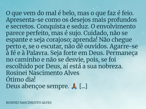 O que vem do mal é belo, mas o que faz é feio. Apresenta-se como os desejos mais profundos e secretos. Conquista e seduz. O envolvimento parece perfeito, mas é ... Frase de ROSINEI NASCIMENTO ALVES.