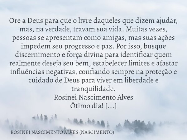 ⁠Ore a Deus para que o livre daqueles que dizem ajudar, mas, na verdade, travam sua vida. Muitas vezes, pessoas se apresentam como amigas, mas suas ações impede... Frase de ROSINEI NASCIMENTO ALVES (NASCIMENTO).