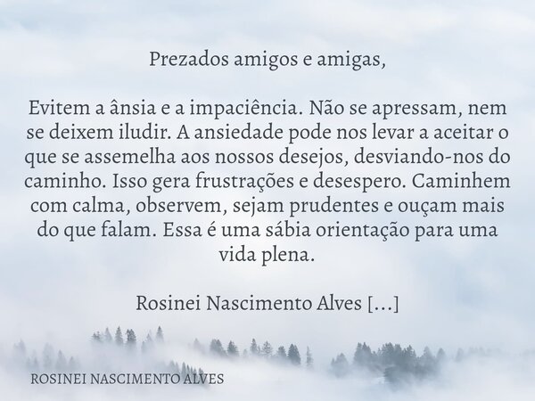 Prezados amigos e amigas, Evitem a ânsia e a impaciência. Não se apressam, nem se deixem iludir. A ansiedade pode nos levar a aceitar o que se assemelha aos nos... Frase de ROSINEI NASCIMENTO ALVES.