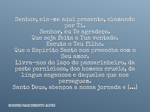 Senhor, eis-me aqui presente, clamando por Ti. Senhor, eu Te agradeço. Que seja feita a Tua vontade. Escuta o Teu filho. Que o Espírito Santo nos preencha com o... Frase de ROSINEI NASCIMENTO ALVES.