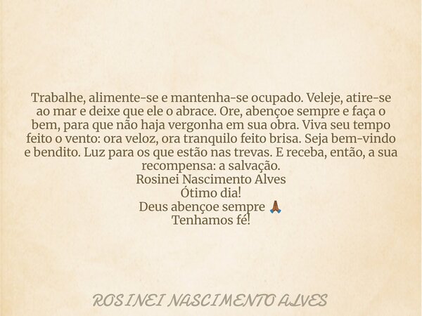 Trabalhe, alimente-se e mantenha-se ocupado. Veleje, atire-se ao mar e deixe que ele o abrace. Ore, abençoe sempre e faça o bem, para que não haja vergonha em s... Frase de ROSINEI NASCIMENTO ALVES.