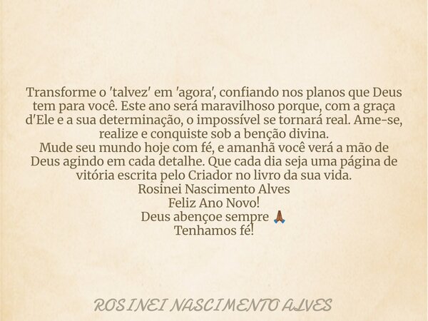 Transforme o 'talvez' em 'agora', confiando nos planos que Deus tem para você. Este ano será maravilhoso porque, com a graça d'Ele e a sua determinação, o impos... Frase de ROSINEI NASCIMENTO ALVES.