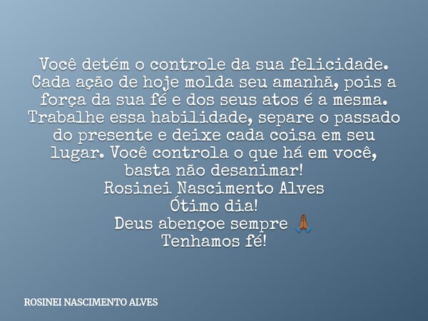 Você detém o controle da sua felicidade. Cada ação de hoje molda seu amanhã, pois a força da sua fé e dos seus atos é a mesma. Trabalhe essa habilidade, separe ... Frase de ROSINEI NASCIMENTO ALVES.