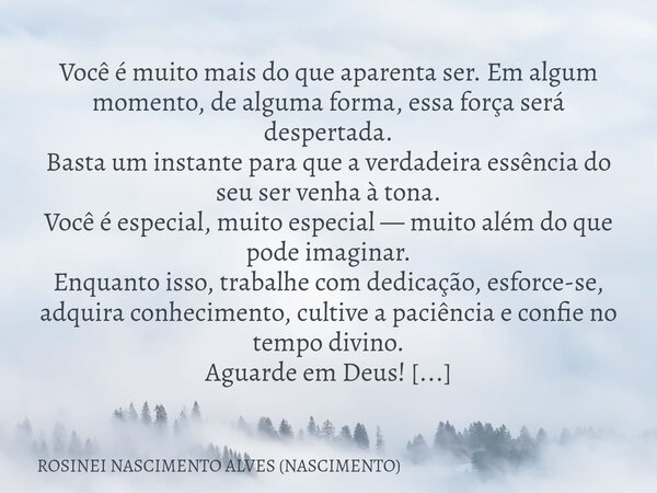 Você é muito mais do que aparenta ser. Em algum momento, de alguma forma, essa força será despertada. Basta um instante para que a verdadeira essência do seu se... Frase de ROSINEI NASCIMENTO ALVES (NASCIMENTO).