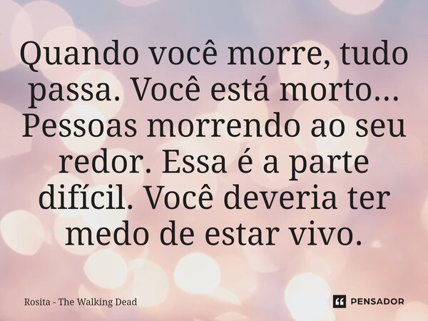 Quando você morre, tudo passa. Você está morto... Pessoas morrendo ⁠ao seu redor. Essa é a parte difícil. Você deveria ter medo de estar vivo.... Frase de Rosita - The Walking Dead.