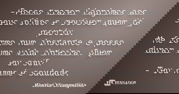 -Posso trazer lágrimas aos seus olhos e reviver quem já partiu. Me formo num instante e posso durar uma vida inteira. Quem eu sou? - Teu nome é saudade.... Frase de Rosival Evangelista.