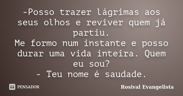 -Posso trazer lágrimas aos seus olhos e reviver quem já partiu. Me formo num instante e posso durar uma vida inteira. Quem eu sou? - Teu nome é saudade.... Frase de Rosival Evangelista.