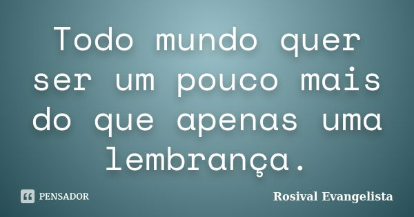 Todo mundo quer ser um pouco mais do que apenas uma lembrança.... Frase de Rosival Evangelista.