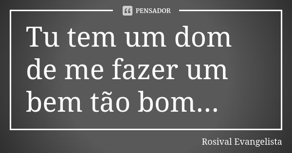 Tu tem um dom de me fazer um bem tão bom...... Frase de Rosival Evangelista.