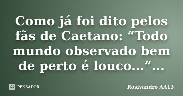 Como já foi dito pelos fãs de Caetano: “Todo mundo observado bem de perto é louco...”...... Frase de Rosivandro AA13.
