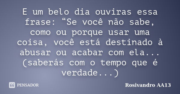 E um belo dia ouviras essa frase: “Se você não sabe, como ou porque usar uma coisa, você está destinado à abusar ou acabar com ela... (saberás com o tempo que é... Frase de Rosivandro AA13.