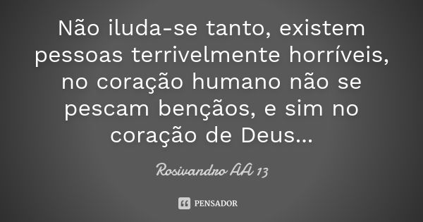 Não iluda-se tanto, existem pessoas terrivelmente horríveis, no coração humano não se pescam bençãos, e sim no coração de Deus...... Frase de Rosivandro AA 13.