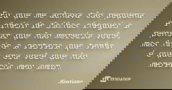 Eu que me achava tão pequena e cheio de falhas cheguei a pensar que não merecia você. mas hoje a certeza que tenho é que era você que não merecia meu amor.... Frase de Rosivane.