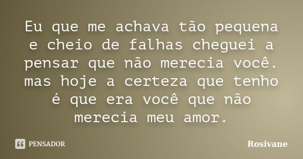 Eu que me achava tão pequena e cheio de falhas cheguei a pensar que não merecia você. mas hoje a certeza que tenho é que era você que não merecia meu amor.... Frase de Rosivane.