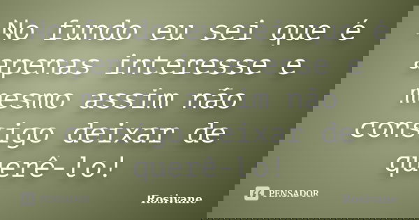 No fundo eu sei que é apenas interesse e mesmo assim não consigo deixar de querê-lo!... Frase de Rosivane.