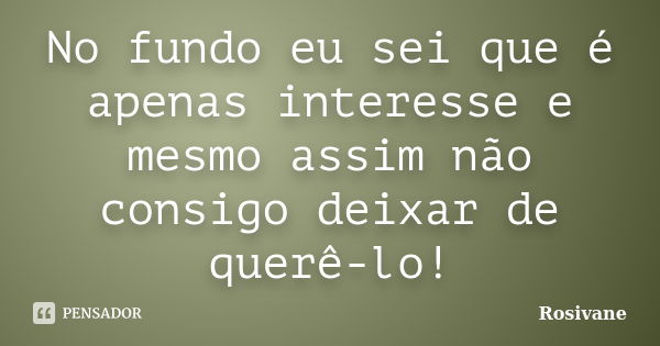 No fundo eu sei que é apenas interesse e mesmo assim não consigo deixar de querê-lo!... Frase de Rosivane.