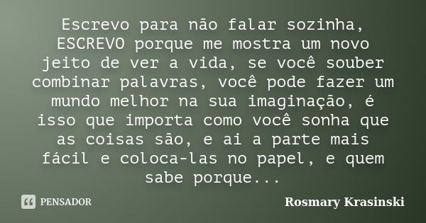 Escrevo para não falar sozinha, ESCREVO porque me mostra um novo jeito de ver a vida, se você souber combinar palavras, você pode fazer um mundo melhor na sua i... Frase de Rosmary Krasinski.