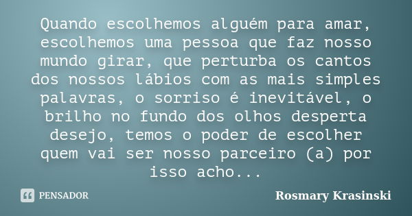 Quando escolhemos alguém para amar, escolhemos uma pessoa que faz nosso mundo girar, que perturba os cantos dos nossos lábios com as mais simples palavras, o so... Frase de Rosmary Krasinski.