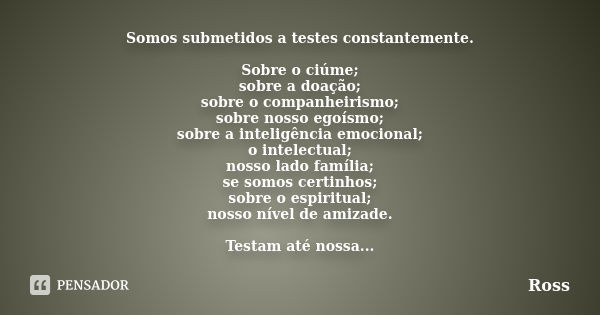 Somos submetidos a testes constantemente. Sobre o ciúme; sobre a doação; sobre o companheirismo; sobre nosso egoísmo; sobre a inteligência emocional; o intelect... Frase de Ross.