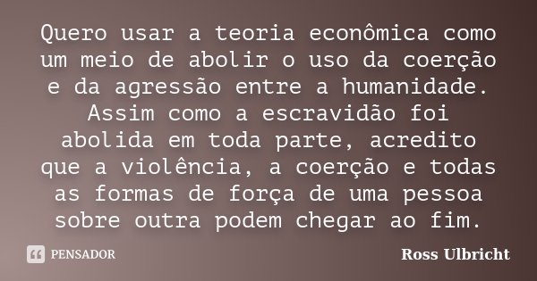 Quero usar a teoria econômica como um meio de abolir o uso da coerção e da agressão entre a humanidade. Assim como a escravidão foi abolida em toda parte, acred... Frase de Ross Ulbricht.