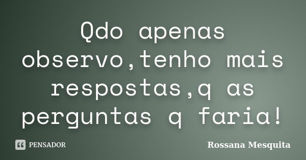 Qdo apenas observo,tenho mais respostas,q as perguntas q faria!... Frase de rossana mesquita.