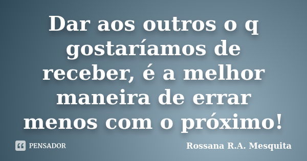 Dar aos outros o q gostaríamos de receber, é a melhor maneira de errar menos com o próximo!... Frase de Rossana R.A. Mesquita.